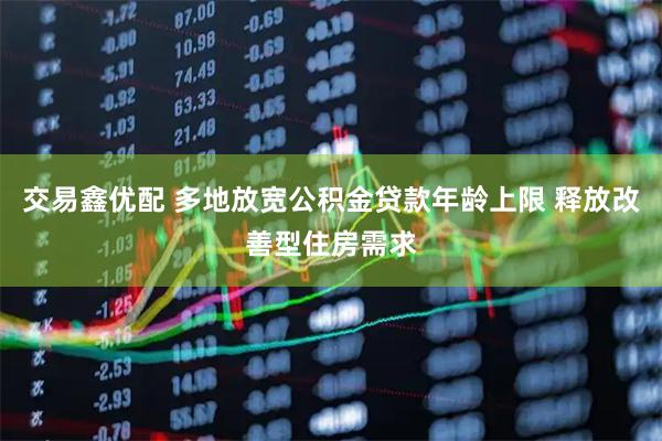交易鑫优配 多地放宽公积金贷款年龄上限 释放改善型住房需求