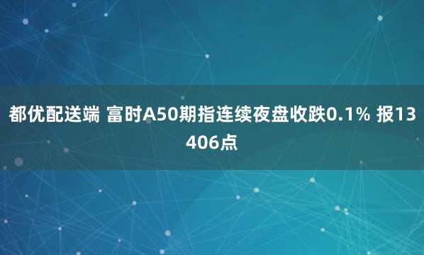 都优配送端 富时A50期指连续夜盘收跌0.1% 报13406点