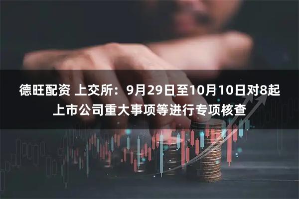 德旺配资 上交所：9月29日至10月10日对8起上市公司重大事项等进行专项核查