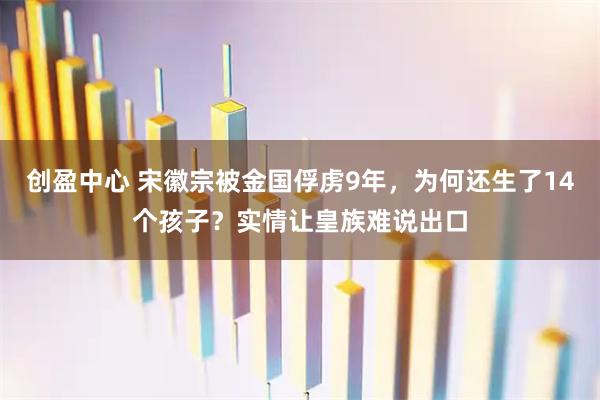 创盈中心 宋徽宗被金国俘虏9年，为何还生了14个孩子？实情让皇族难说出口