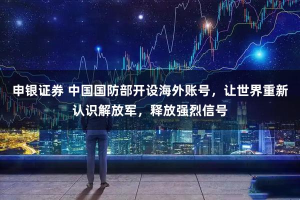 申银证券 中国国防部开设海外账号，让世界重新认识解放军，释放强烈信号