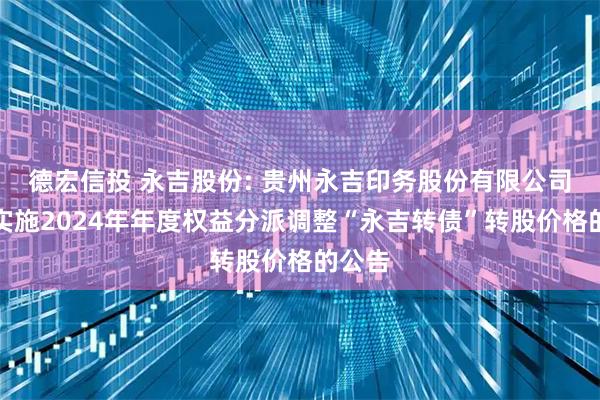 德宏信投 永吉股份: 贵州永吉印务股份有限公司关于实施2024年年度权益分派调整“永吉转债”转股价格的公告