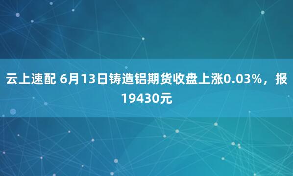 云上速配 6月13日铸造铝期货收盘上涨0.03%，报19430元