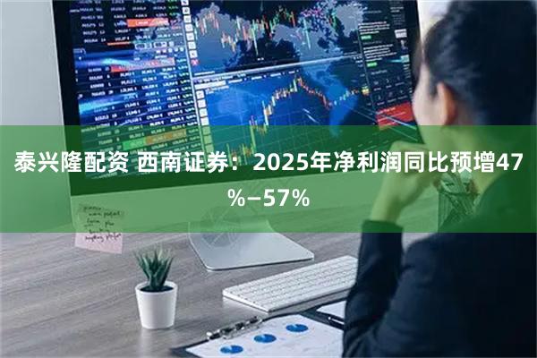泰兴隆配资 西南证券：2025年净利润同比预增47%—57%