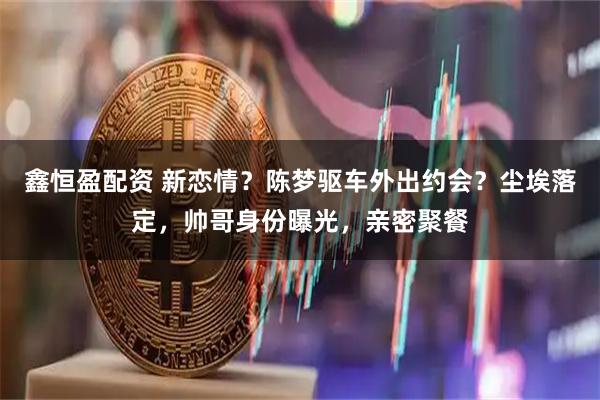 鑫恒盈配资 新恋情？陈梦驱车外出约会？尘埃落定，帅哥身份曝光，亲密聚餐
