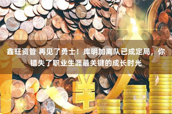 鑫旺资管 再见了勇士！库明加离队已成定局，你错失了职业生涯最关键的成长时光