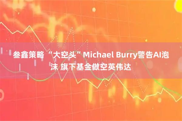 叁鑫策略 “大空头”Michael Burry警告AI泡沫 旗下基金做空英伟达