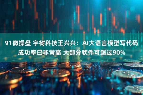 91微操盘 宇树科技王兴兴：AI大语言模型写代码成功率已非常高 大部分软件可超过90%