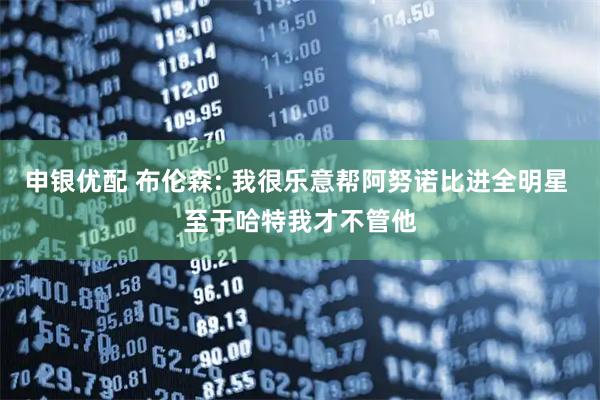 申银优配 布伦森: 我很乐意帮阿努诺比进全明星 至于哈特我才不管他